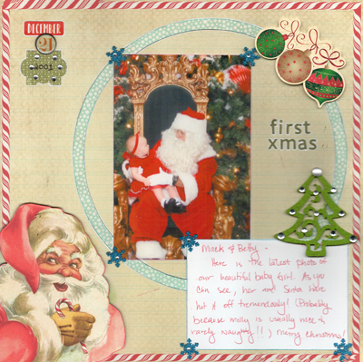 Molly's First Christmas
This is a picture of our one and only granddaughter at her first visit to Santa in 2001.  I scanned the note from the inside of the card and printed it so it could be with the picture.  The card was sent to my parents.  The Santa in the bottom left corner was fussy cut from the same patterned paper and pop dotted.  
Materials – Sketch – Allison Davis; Papers – Authentique; Stickers, Letter Stickers – Authentique, Echo Park, Paper Studio; Snowflakes – EK Success; Felt Tree, Number Brad – Unknown; Ink – Range
Keywords: First;Christmas;Santa;Holiday